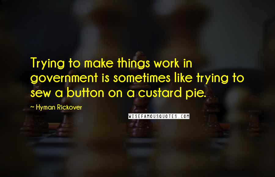 Hyman Rickover Quotes: Trying to make things work in government is sometimes like trying to sew a button on a custard pie.