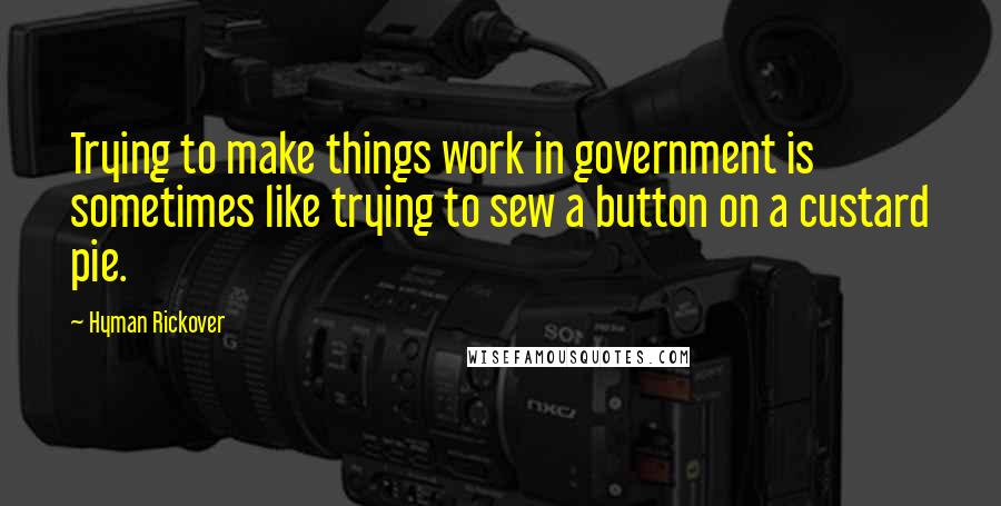 Hyman Rickover Quotes: Trying to make things work in government is sometimes like trying to sew a button on a custard pie.