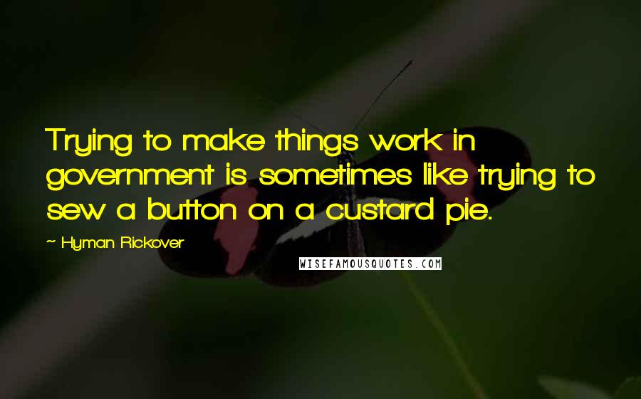 Hyman Rickover Quotes: Trying to make things work in government is sometimes like trying to sew a button on a custard pie.