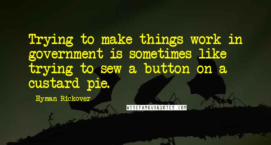 Hyman Rickover Quotes: Trying to make things work in government is sometimes like trying to sew a button on a custard pie.