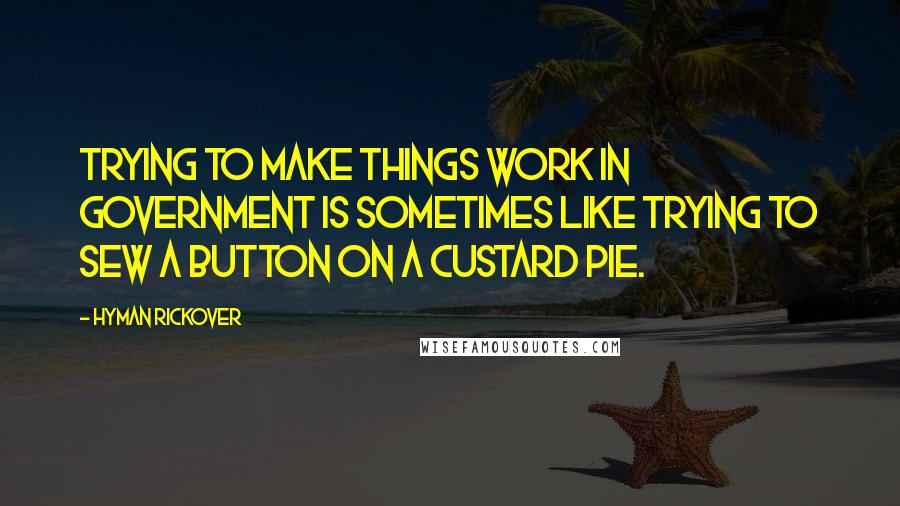 Hyman Rickover Quotes: Trying to make things work in government is sometimes like trying to sew a button on a custard pie.