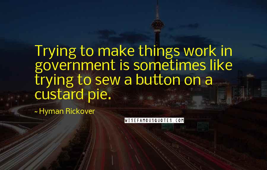 Hyman Rickover Quotes: Trying to make things work in government is sometimes like trying to sew a button on a custard pie.