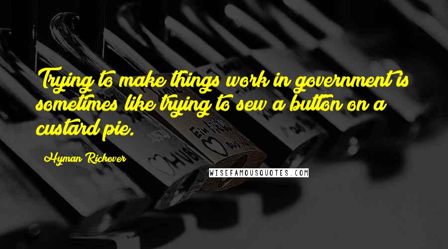 Hyman Rickover Quotes: Trying to make things work in government is sometimes like trying to sew a button on a custard pie.