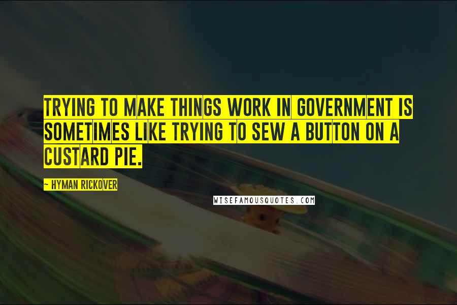 Hyman Rickover Quotes: Trying to make things work in government is sometimes like trying to sew a button on a custard pie.