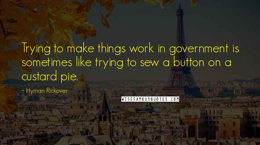 Hyman Rickover Quotes: Trying to make things work in government is sometimes like trying to sew a button on a custard pie.