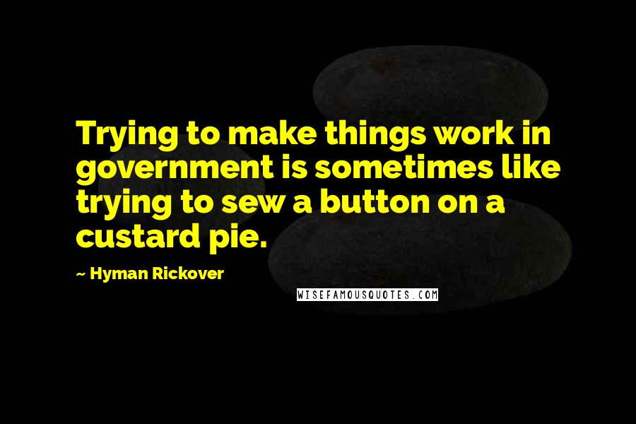 Hyman Rickover Quotes: Trying to make things work in government is sometimes like trying to sew a button on a custard pie.