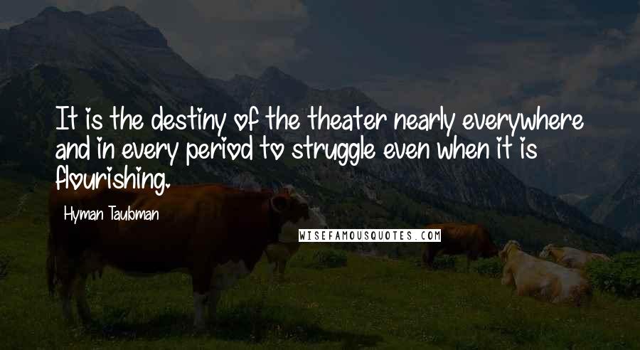 Hyman Taubman Quotes: It is the destiny of the theater nearly everywhere and in every period to struggle even when it is flourishing.