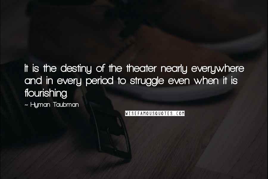 Hyman Taubman Quotes: It is the destiny of the theater nearly everywhere and in every period to struggle even when it is flourishing.