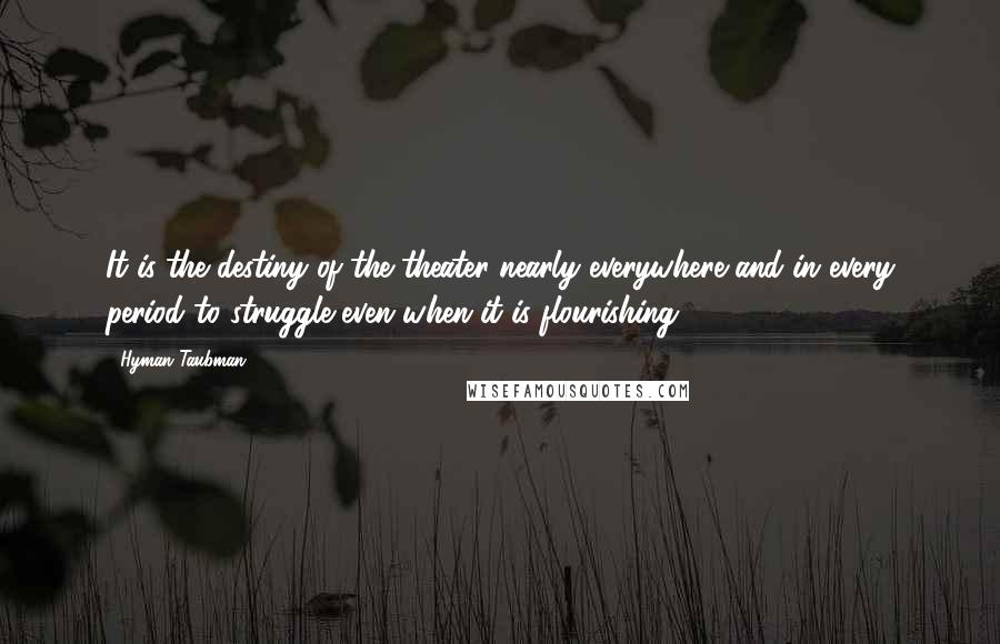 Hyman Taubman Quotes: It is the destiny of the theater nearly everywhere and in every period to struggle even when it is flourishing.