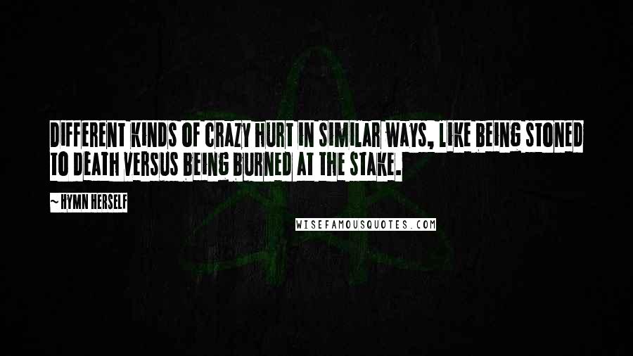 Hymn Herself Quotes: Different kinds of crazy hurt in similar ways, like being stoned to death versus being burned at the stake.
