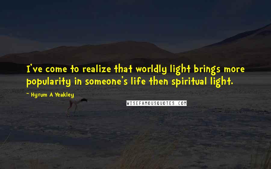 Hyrum A Yeakley Quotes: I've come to realize that worldly light brings more popularity in someone's life then spiritual light.