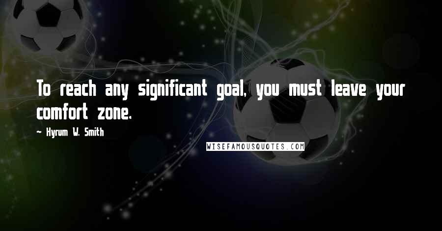 Hyrum W. Smith Quotes: To reach any significant goal, you must leave your comfort zone.