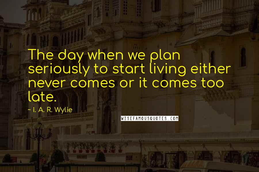 I. A. R. Wylie Quotes: The day when we plan seriously to start living either never comes or it comes too late.