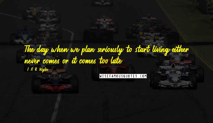 I. A. R. Wylie Quotes: The day when we plan seriously to start living either never comes or it comes too late.