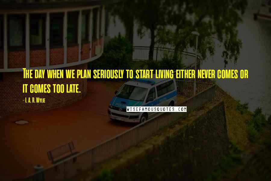 I. A. R. Wylie Quotes: The day when we plan seriously to start living either never comes or it comes too late.