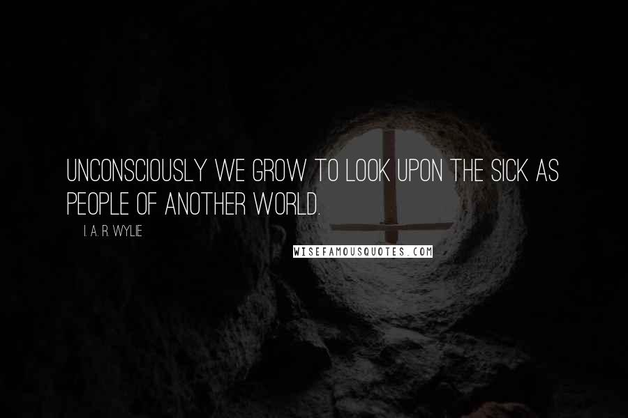 I. A. R. Wylie Quotes: Unconsciously we grow to look upon the sick as people of another world.