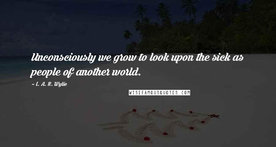 I. A. R. Wylie Quotes: Unconsciously we grow to look upon the sick as people of another world.