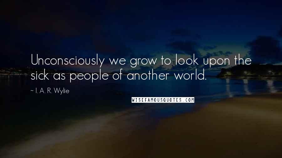 I. A. R. Wylie Quotes: Unconsciously we grow to look upon the sick as people of another world.