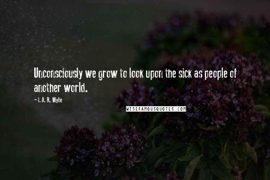 I. A. R. Wylie Quotes: Unconsciously we grow to look upon the sick as people of another world.