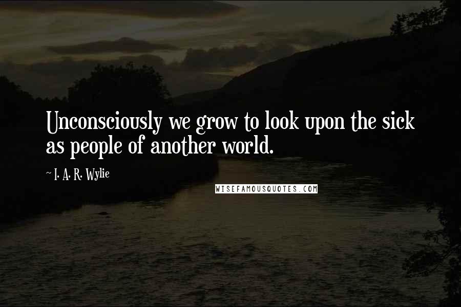 I. A. R. Wylie Quotes: Unconsciously we grow to look upon the sick as people of another world.