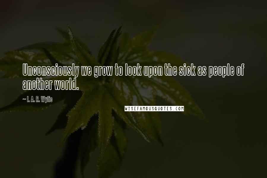 I. A. R. Wylie Quotes: Unconsciously we grow to look upon the sick as people of another world.