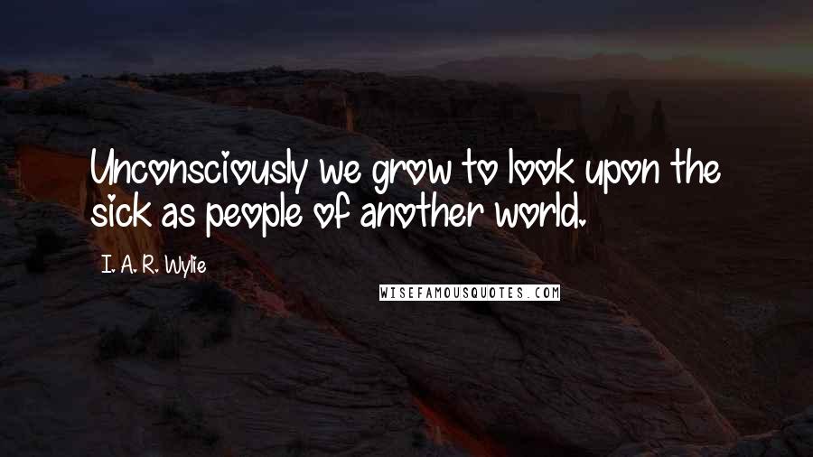 I. A. R. Wylie Quotes: Unconsciously we grow to look upon the sick as people of another world.