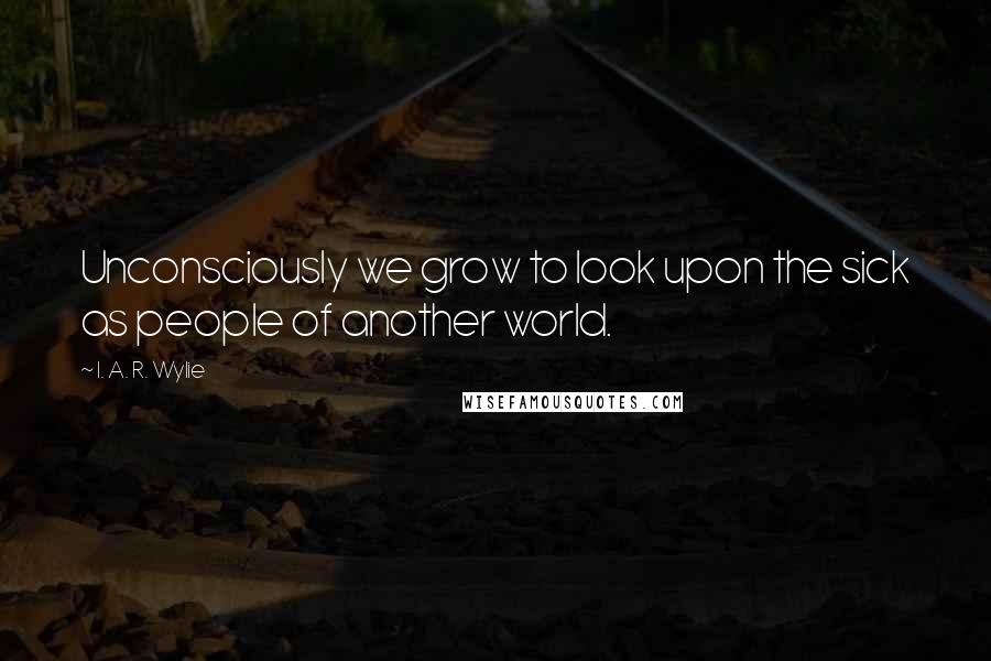 I. A. R. Wylie Quotes: Unconsciously we grow to look upon the sick as people of another world.