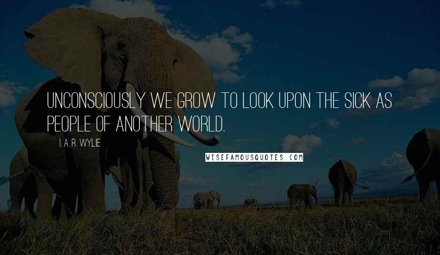 I. A. R. Wylie Quotes: Unconsciously we grow to look upon the sick as people of another world.