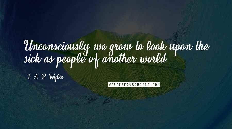 I. A. R. Wylie Quotes: Unconsciously we grow to look upon the sick as people of another world.