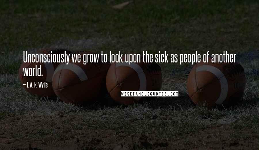 I. A. R. Wylie Quotes: Unconsciously we grow to look upon the sick as people of another world.