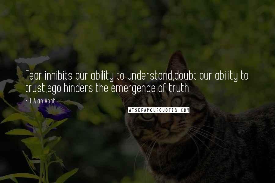 I. Alan Appt Quotes: Fear inhibits our ability to understand,doubt our ability to trust,ego hinders the emergence of truth.