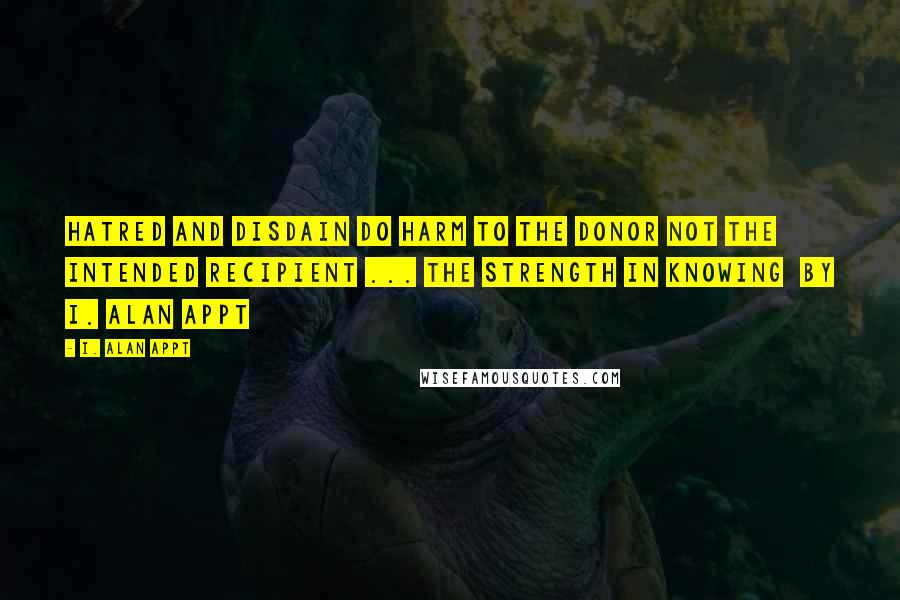 I. Alan Appt Quotes: Hatred and disdain do harm to the donor not the intended recipient ... The Strength in Knowing  by I. Alan Appt