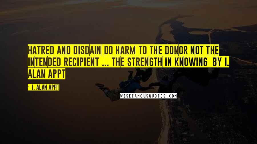 I. Alan Appt Quotes: Hatred and disdain do harm to the donor not the intended recipient ... The Strength in Knowing  by I. Alan Appt