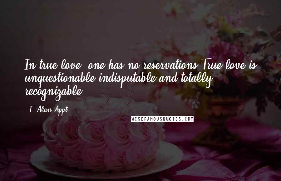 I. Alan Appt Quotes: In true love, one has no reservations.True love is unquestionable,indisputable and totally recognizable.