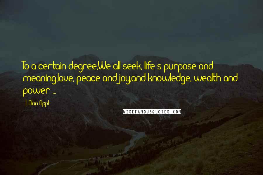 I. Alan Appt Quotes: To a certain degree,We all seek, life's purpose and meaning,love, peace and joy,and knowledge, wealth and power ...