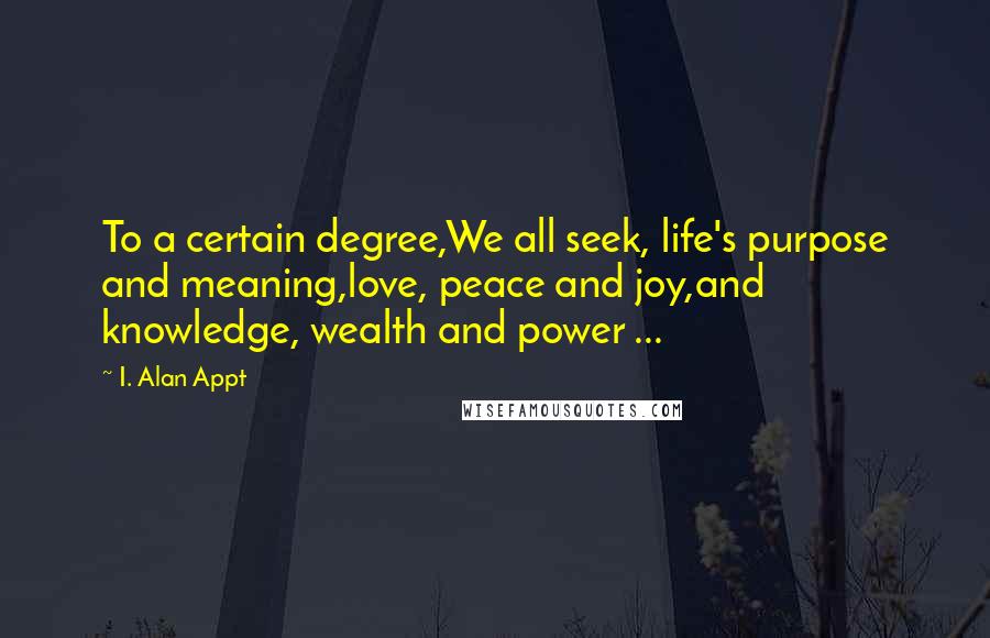 I. Alan Appt Quotes: To a certain degree,We all seek, life's purpose and meaning,love, peace and joy,and knowledge, wealth and power ...