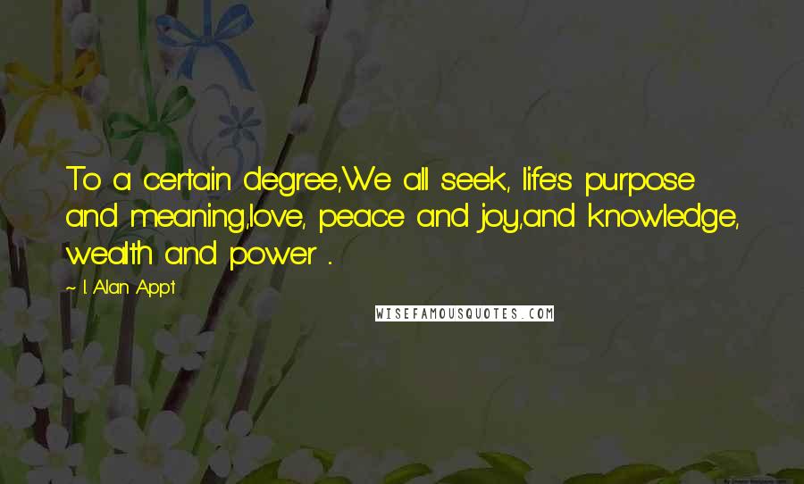 I. Alan Appt Quotes: To a certain degree,We all seek, life's purpose and meaning,love, peace and joy,and knowledge, wealth and power ...