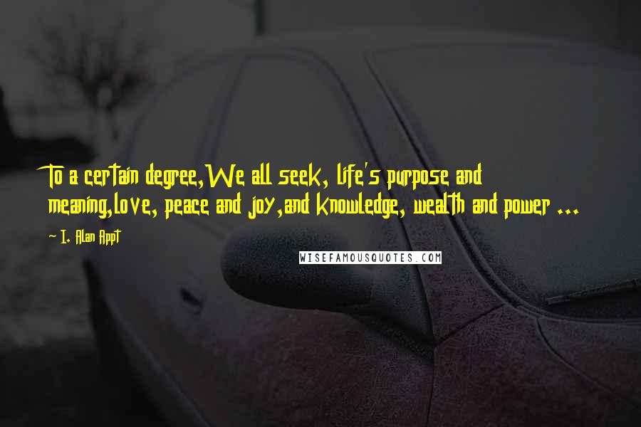 I. Alan Appt Quotes: To a certain degree,We all seek, life's purpose and meaning,love, peace and joy,and knowledge, wealth and power ...