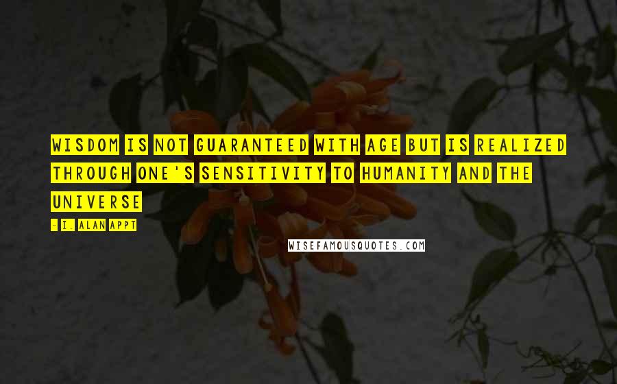 I. Alan Appt Quotes: Wisdom is not guaranteed with age but is realized through one's sensitivity to humanity and the universe