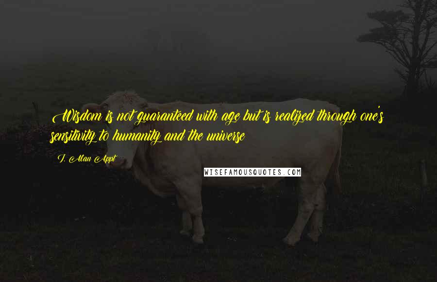 I. Alan Appt Quotes: Wisdom is not guaranteed with age but is realized through one's sensitivity to humanity and the universe