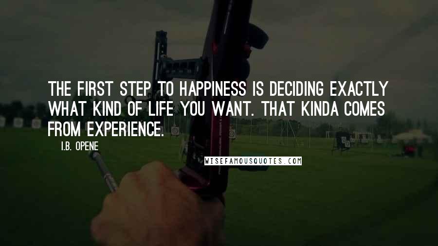 I.B. Opene Quotes: The first step to Happiness is deciding exactly what kind of life you want. That kinda comes from experience.