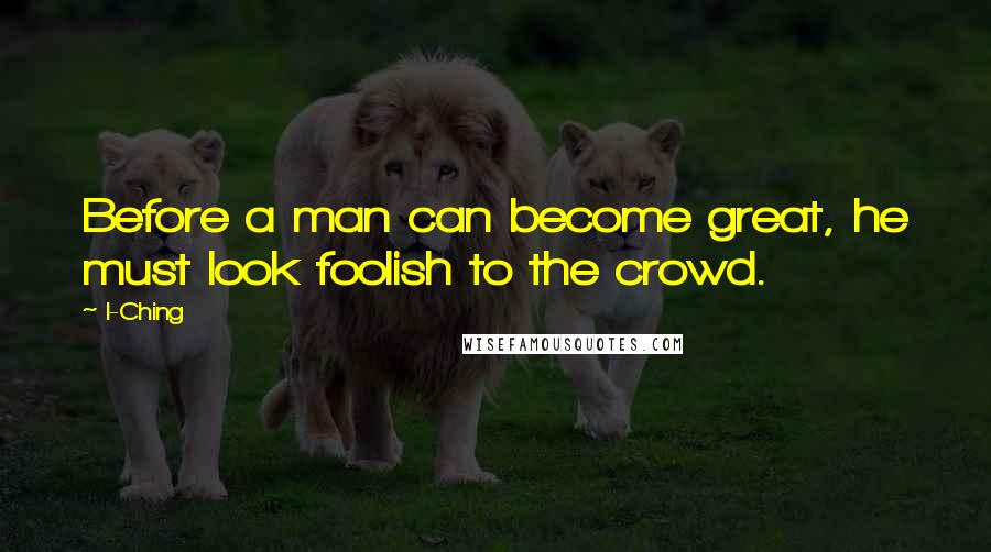 I-Ching Quotes: Before a man can become great, he must look foolish to the crowd.