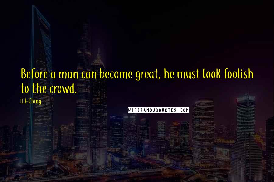 I-Ching Quotes: Before a man can become great, he must look foolish to the crowd.