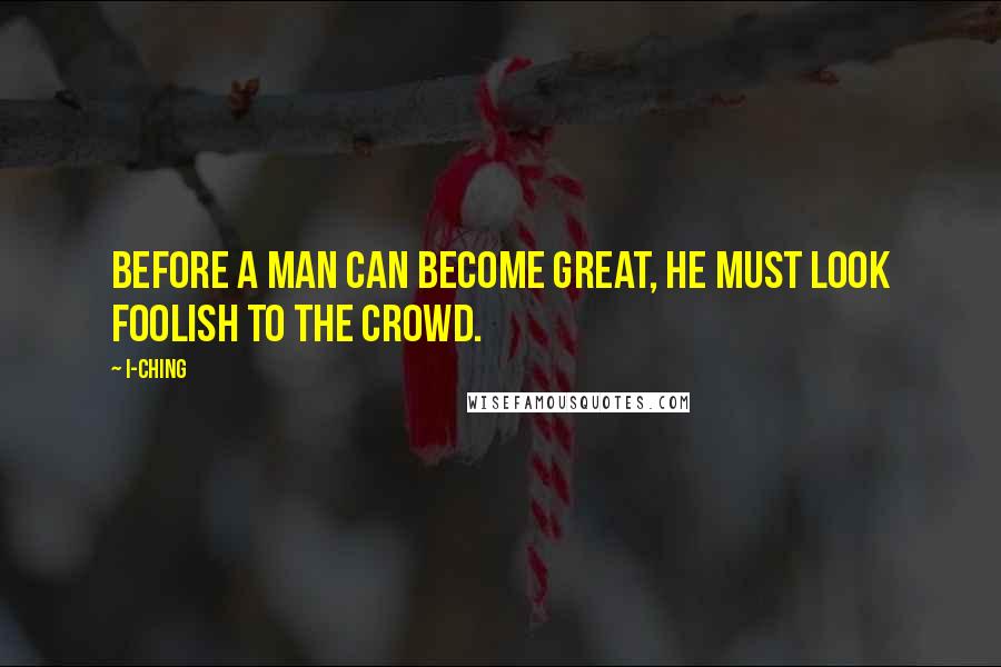 I-Ching Quotes: Before a man can become great, he must look foolish to the crowd.