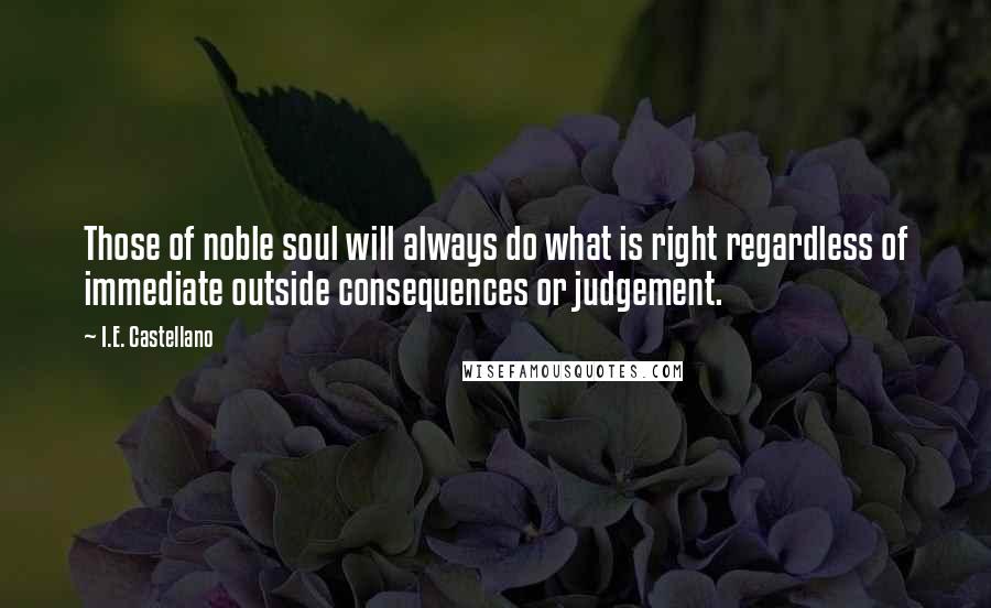 I.E. Castellano Quotes: Those of noble soul will always do what is right regardless of immediate outside consequences or judgement.