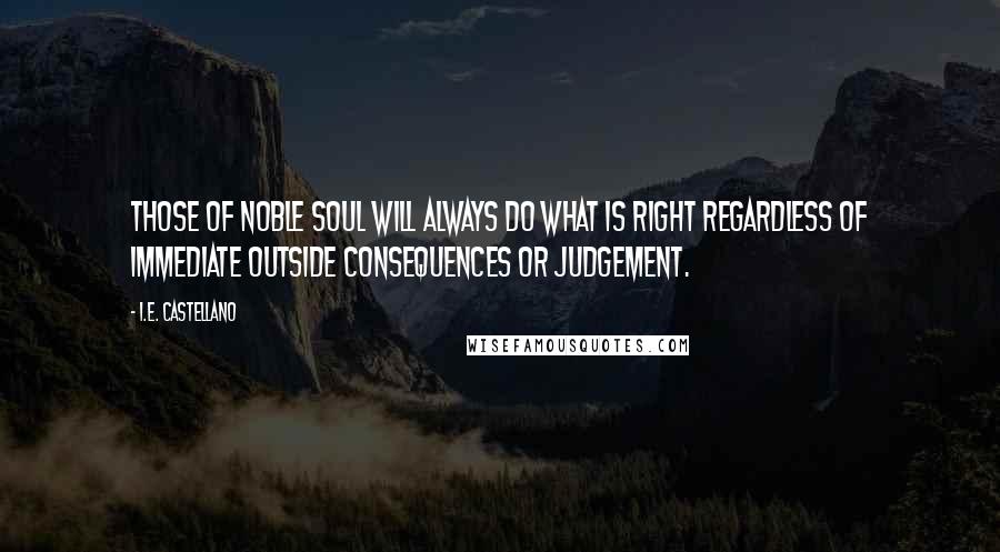 I.E. Castellano Quotes: Those of noble soul will always do what is right regardless of immediate outside consequences or judgement.