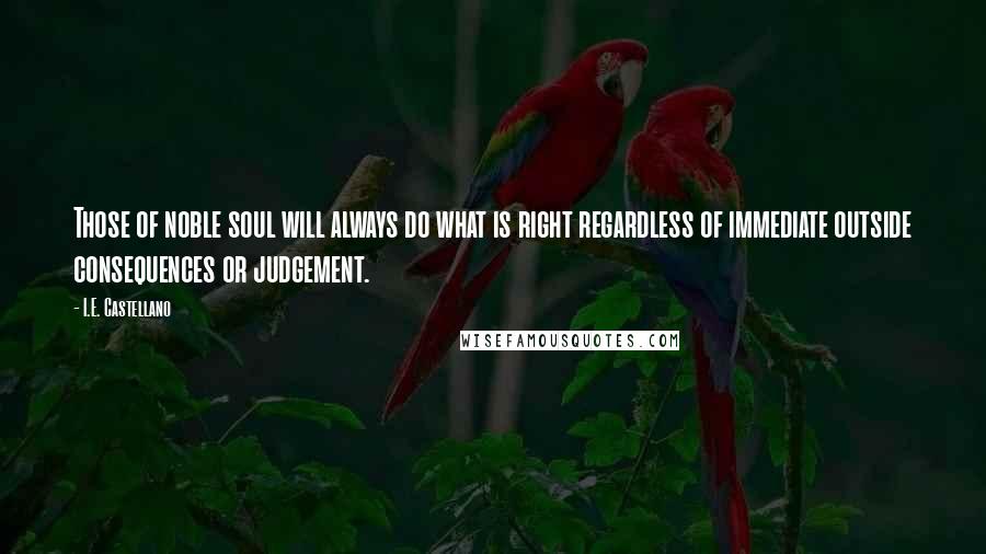 I.E. Castellano Quotes: Those of noble soul will always do what is right regardless of immediate outside consequences or judgement.