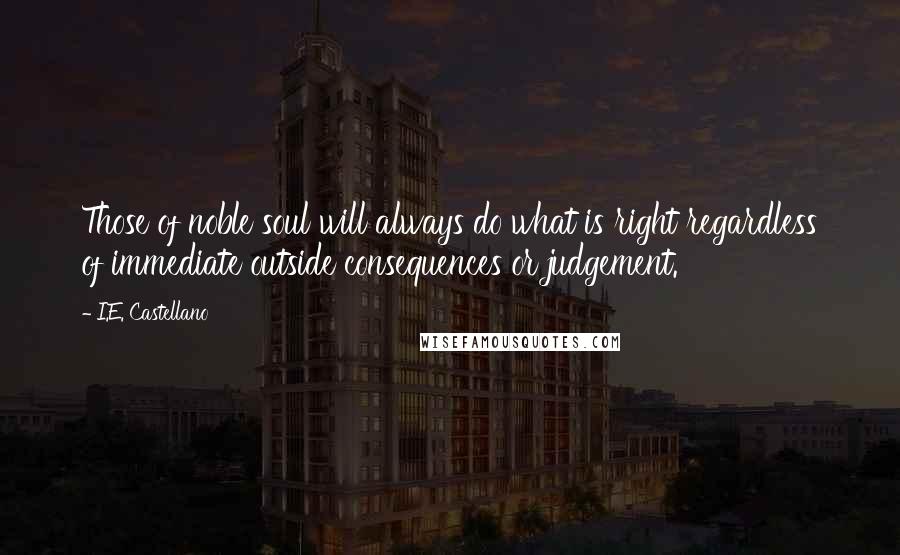 I.E. Castellano Quotes: Those of noble soul will always do what is right regardless of immediate outside consequences or judgement.