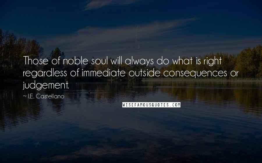 I.E. Castellano Quotes: Those of noble soul will always do what is right regardless of immediate outside consequences or judgement.