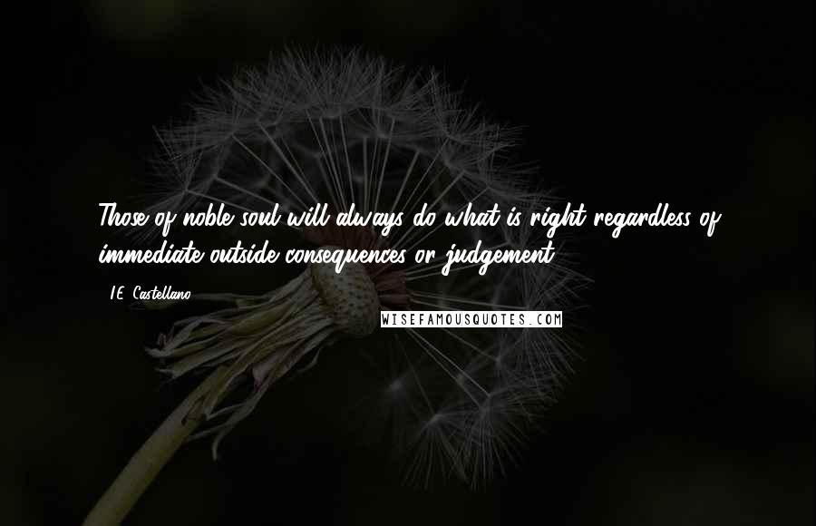 I.E. Castellano Quotes: Those of noble soul will always do what is right regardless of immediate outside consequences or judgement.